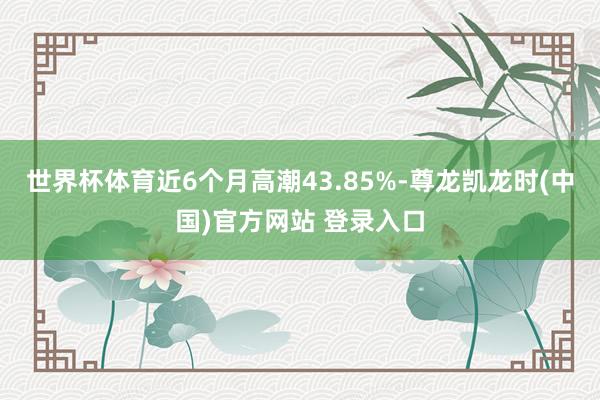 世界杯体育近6个月高潮43.85%-尊龙凯龙时(中国)官方网站 登录入口