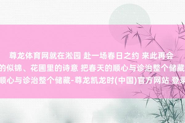 尊龙体育网就在淞园 赴一场春日之约 来此再会 树洞里的精灵、转角处的似锦、花圃里的诗意 把春天的顺心与诊治整个储藏-尊龙凯龙时(中国)官方网站 登录入口