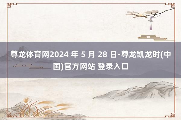 尊龙体育网2024 年 5 月 28 日-尊龙凯龙时(中国)官方网站 登录入口