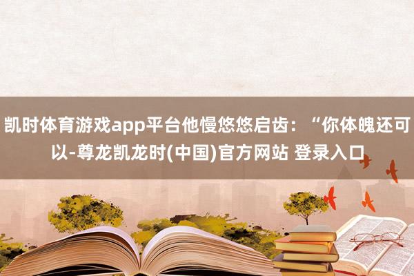 凯时体育游戏app平台他慢悠悠启齿：“你体魄还可以-尊龙凯龙时(中国)官方网站 登录入口