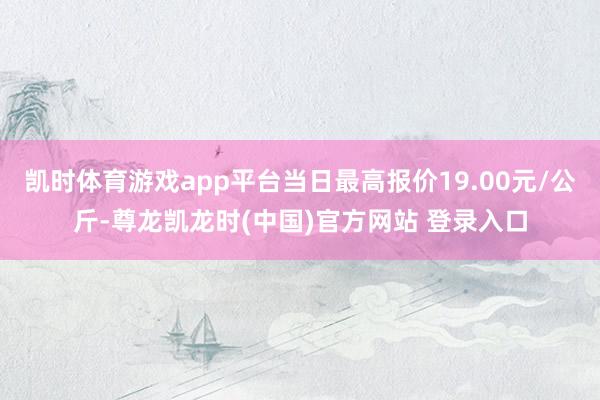 凯时体育游戏app平台当日最高报价19.00元/公斤-尊龙凯龙时(中国)官方网站 登录入口