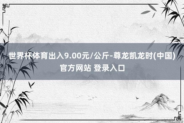 世界杯体育出入9.00元/公斤-尊龙凯龙时(中国)官方网站 登录入口