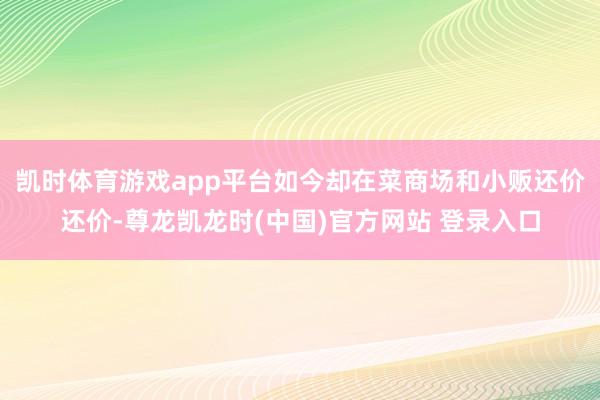 凯时体育游戏app平台如今却在菜商场和小贩还价还价-尊龙凯龙时(中国)官方网站 登录入口