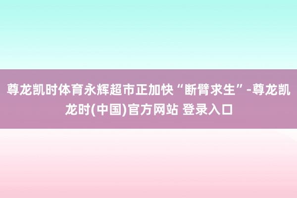 尊龙凯时体育永辉超市正加快“断臂求生”-尊龙凯龙时(中国)官方网站 登录入口