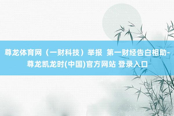 尊龙体育网（一财科技）举报  第一财经告白相助-尊龙凯龙时(中国)官方网站 登录入口