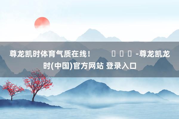 尊龙凯时体育气质在线！        			-尊龙凯龙时(中国)官方网站 登录入口