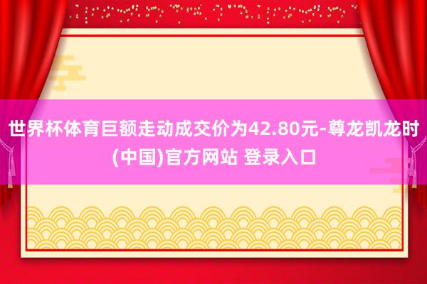 世界杯体育巨额走动成交价为42.80元-尊龙凯龙时(中国)官方网站 登录入口