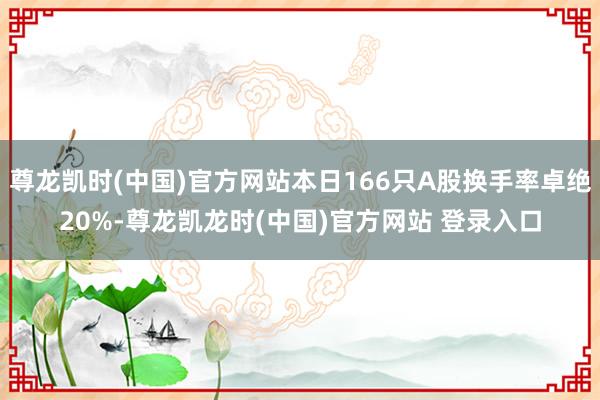 尊龙凯时(中国)官方网站本日166只A股换手率卓绝20%-尊龙凯龙时(中国)官方网站 登录入口