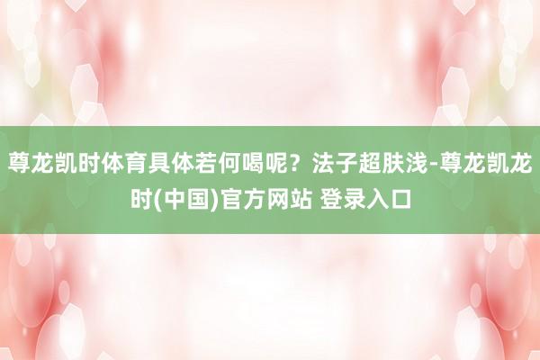 尊龙凯时体育具体若何喝呢？法子超肤浅-尊龙凯龙时(中国)官方网站 登录入口