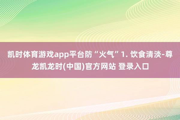 凯时体育游戏app平台防“火气”1. 饮食清淡-尊龙凯龙时(中国)官方网站 登录入口