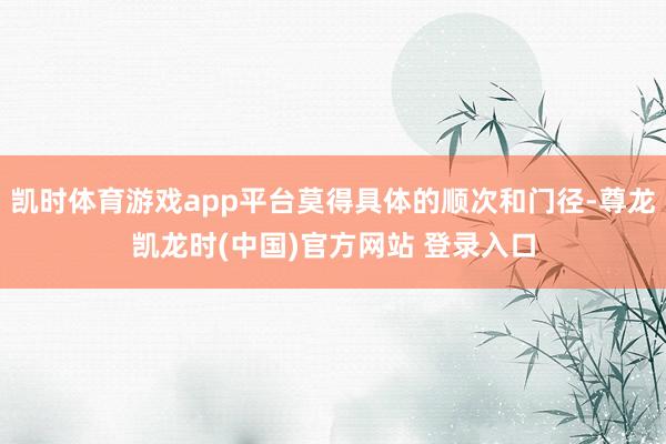 凯时体育游戏app平台莫得具体的顺次和门径-尊龙凯龙时(中国)官方网站 登录入口