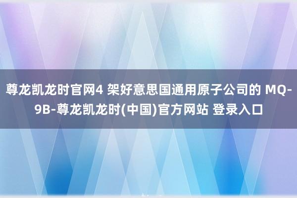 尊龙凯龙时官网4 架好意思国通用原子公司的 MQ-9B-尊龙凯龙时(中国)官方网站 登录入口