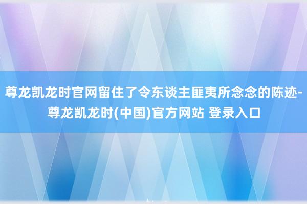 尊龙凯龙时官网留住了令东谈主匪夷所念念的陈迹-尊龙凯龙时(中国)官方网站 登录入口