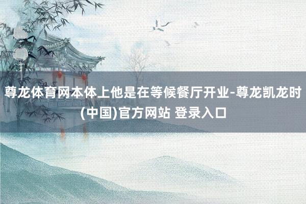 尊龙体育网本体上他是在等候餐厅开业-尊龙凯龙时(中国)官方网站 登录入口