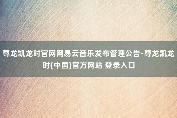 尊龙凯龙时官网网易云音乐发布管理公告-尊龙凯龙时(中国)官方网站 登录入口