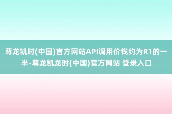 尊龙凯时(中国)官方网站API调用价钱约为R1的一半-尊龙凯龙时(中国)官方网站 登录入口