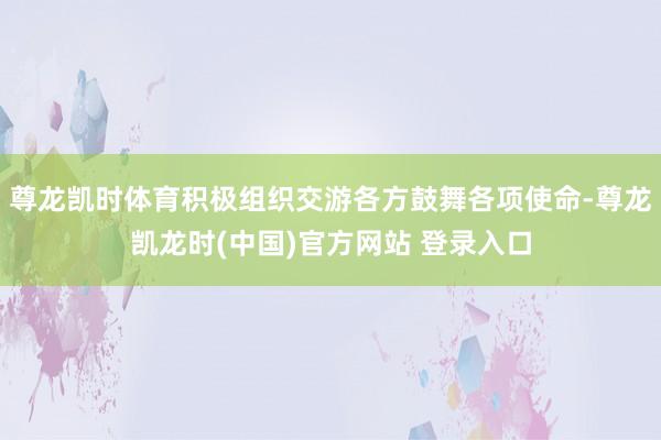 尊龙凯时体育积极组织交游各方鼓舞各项使命-尊龙凯龙时(中国)官方网站 登录入口