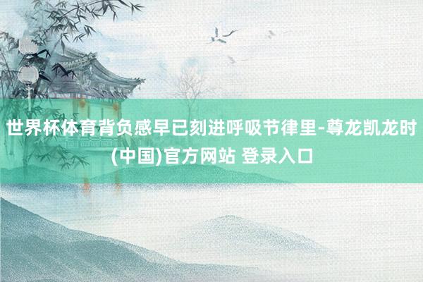 世界杯体育背负感早已刻进呼吸节律里-尊龙凯龙时(中国)官方网站 登录入口