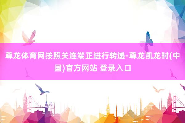 尊龙体育网按照关连端正进行转递-尊龙凯龙时(中国)官方网站 登录入口