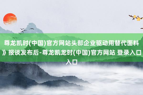 尊龙凯时(中国)官方网站头部企业驱动用替代面料》报谈发布后-尊龙凯龙时(中国)官方网站 登录入口