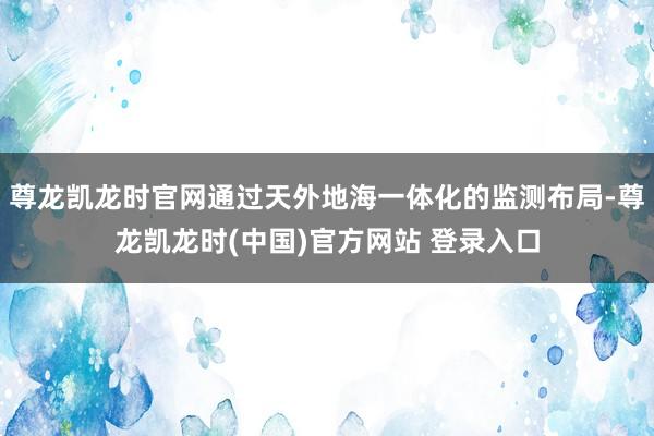 尊龙凯龙时官网通过天外地海一体化的监测布局-尊龙凯龙时(中国)官方网站 登录入口