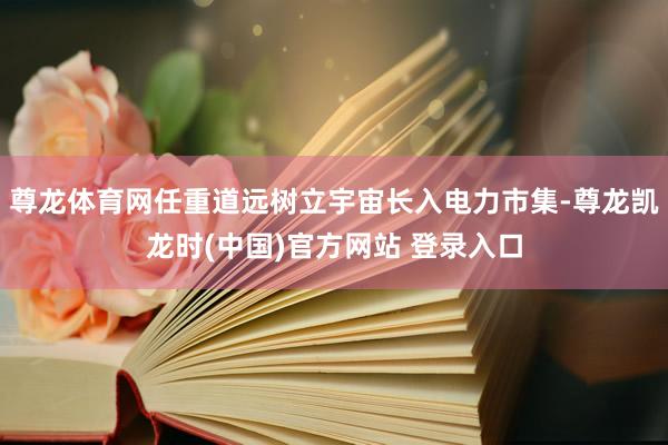 尊龙体育网任重道远树立宇宙长入电力市集-尊龙凯龙时(中国)官方网站 登录入口