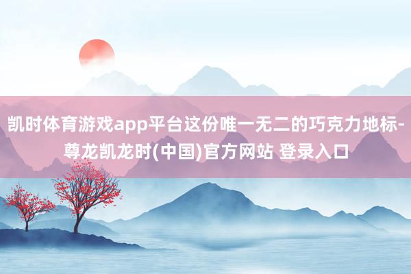 凯时体育游戏app平台这份唯一无二的巧克力地标-尊龙凯龙时(中国)官方网站 登录入口