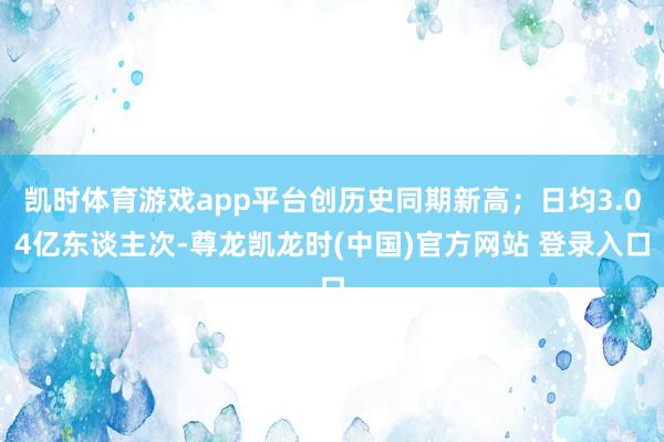 凯时体育游戏app平台创历史同期新高；日均3.04亿东谈主次-尊龙凯龙时(中国)官方网站 登录入口