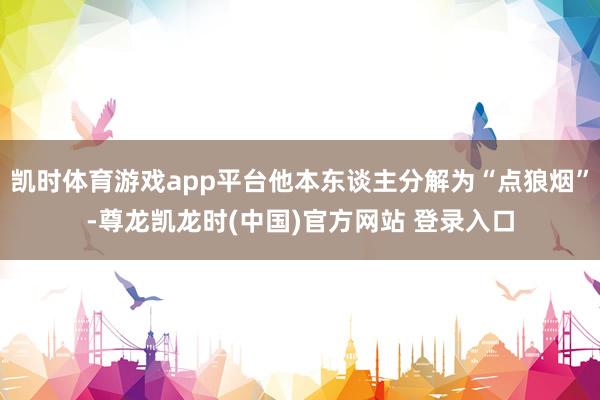 凯时体育游戏app平台他本东谈主分解为“点狼烟”-尊龙凯龙时(中国)官方网站 登录入口