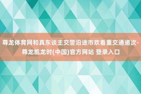 尊龙体育网和真东谈主交警沿途市欢看重交通递次-尊龙凯龙时(中国)官方网站 登录入口