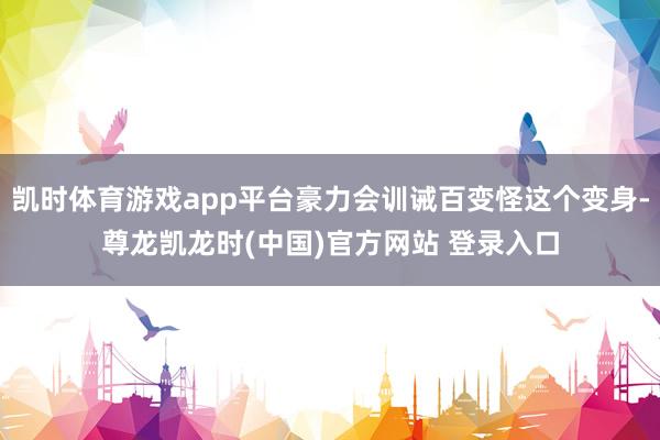 凯时体育游戏app平台豪力会训诫百变怪这个变身-尊龙凯龙时(中国)官方网站 登录入口