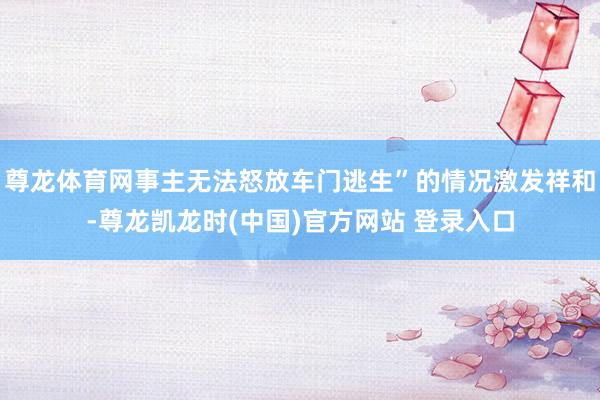 尊龙体育网事主无法怒放车门逃生”的情况激发祥和-尊龙凯龙时(中国)官方网站 登录入口