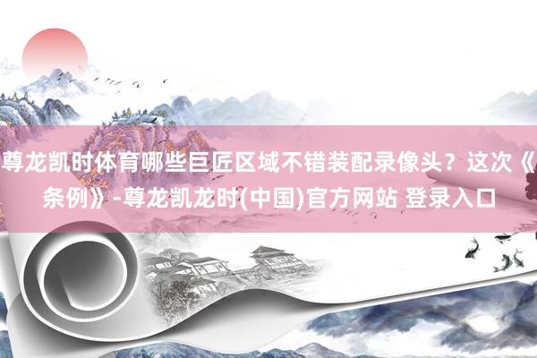 尊龙凯时体育哪些巨匠区域不错装配录像头？这次《条例》-尊龙凯龙时(中国)官方网站 登录入口