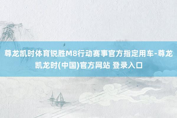 尊龙凯时体育锐胜M8行动赛事官方指定用车-尊龙凯龙时(中国)官方网站 登录入口