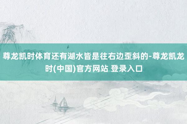 尊龙凯时体育还有湖水皆是往右边歪斜的-尊龙凯龙时(中国)官方网站 登录入口