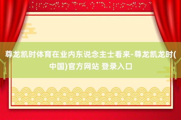 尊龙凯时体育　　在业内东说念主士看来-尊龙凯龙时(中国)官方网站 登录入口