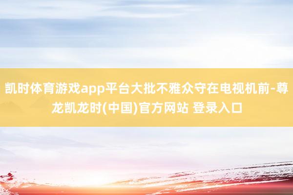 凯时体育游戏app平台大批不雅众守在电视机前-尊龙凯龙时(中国)官方网站 登录入口
