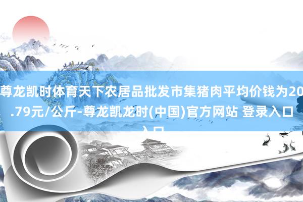 尊龙凯时体育天下农居品批发市集猪肉平均价钱为20.79元/公斤-尊龙凯龙时(中国)官方网站 登录入口