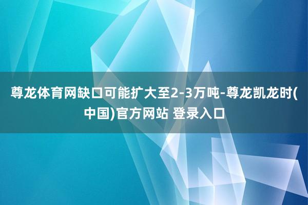 尊龙体育网缺口可能扩大至2-3万吨-尊龙凯龙时(中国)官方网站 登录入口