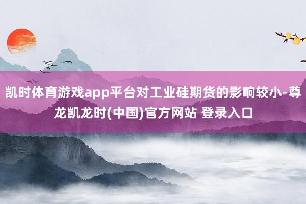 凯时体育游戏app平台对工业硅期货的影响较小-尊龙凯龙时(中国)官方网站 登录入口