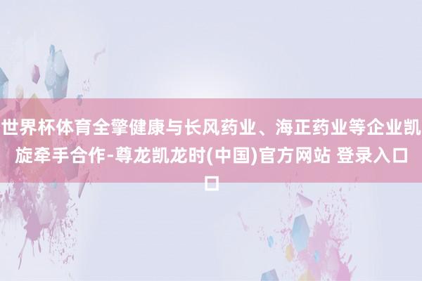 世界杯体育全擎健康与长风药业、海正药业等企业凯旋牵手合作-尊龙凯龙时(中国)官方网站 登录入口