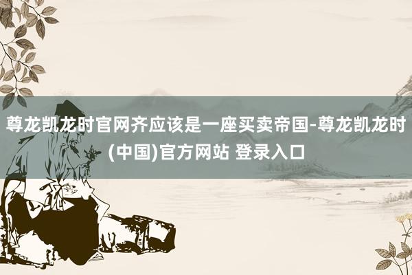 尊龙凯龙时官网齐应该是一座买卖帝国-尊龙凯龙时(中国)官方网站 登录入口