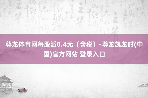 尊龙体育网每股派0.4元（含税）-尊龙凯龙时(中国)官方网站 登录入口