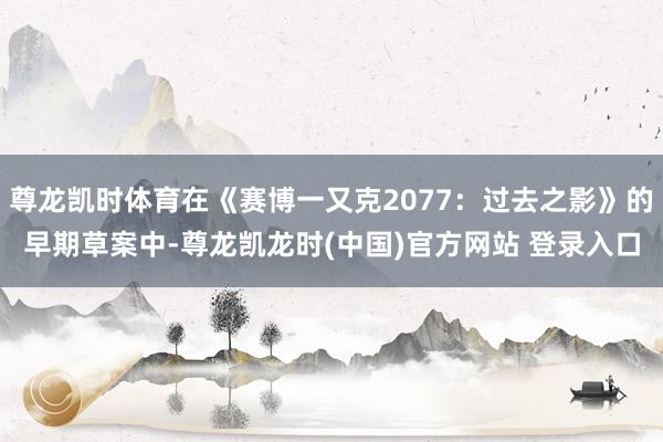尊龙凯时体育在《赛博一又克2077：过去之影》的早期草案中-尊龙凯龙时(中国)官方网站 登录入口
