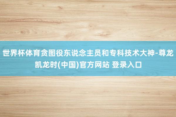 世界杯体育贪图役东说念主员和专科技术大神-尊龙凯龙时(中国)官方网站 登录入口