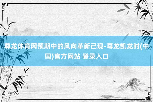 尊龙体育网预期中的风向革新已现-尊龙凯龙时(中国)官方网站 登录入口