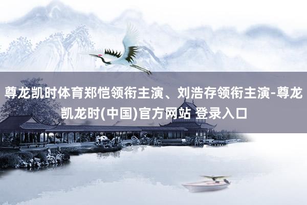 尊龙凯时体育郑恺领衔主演、刘浩存领衔主演-尊龙凯龙时(中国)官方网站 登录入口