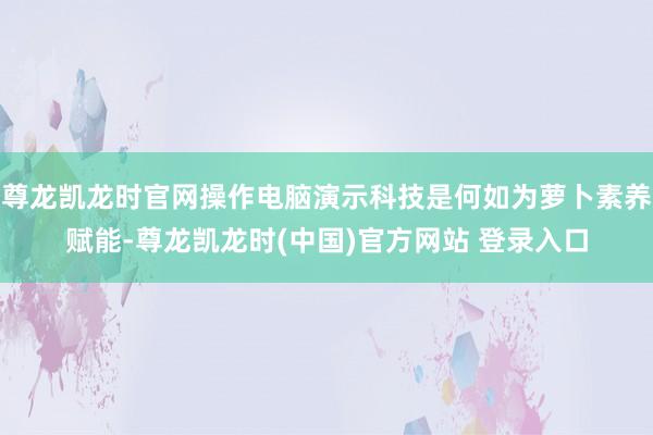 尊龙凯龙时官网操作电脑演示科技是何如为萝卜素养赋能-尊龙凯龙时(中国)官方网站 登录入口
