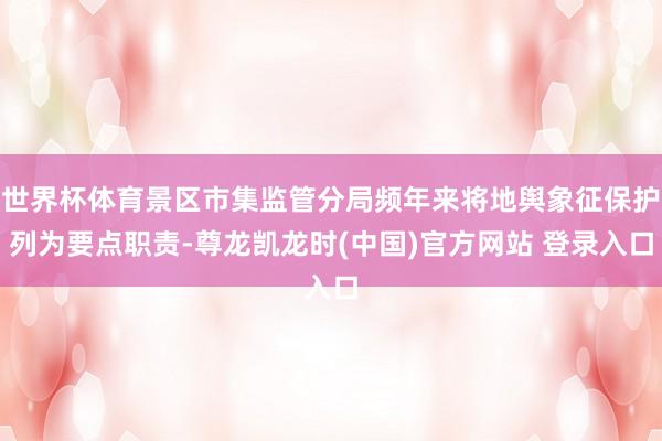 世界杯体育景区市集监管分局频年来将地舆象征保护列为要点职责-尊龙凯龙时(中国)官方网站 登录入口