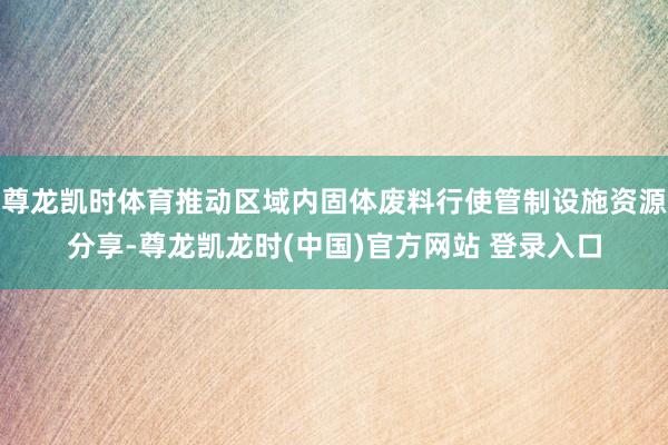 尊龙凯时体育推动区域内固体废料行使管制设施资源分享-尊龙凯龙时(中国)官方网站 登录入口